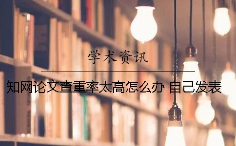 知网论文查重率太高怎么办 自己发表的论文怎样在知网查重