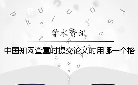 中国知网查重时提交论文时用哪一个格式？