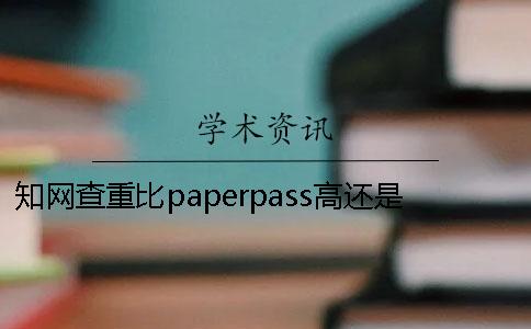 知网查重比paperpass高还是知网高知网查重比paperpass高知网