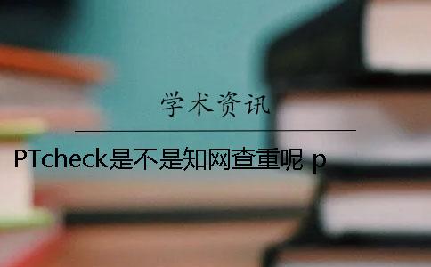 PTcheck是不是知网查重呢？ ptcheck跟知网查重相比