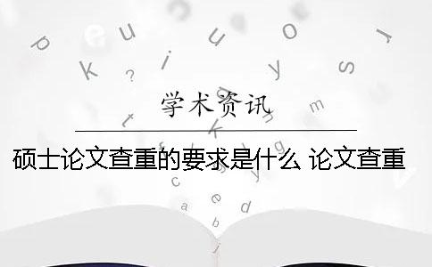 硕士论文查重的要求是什么？ 论文查重率一般要求多少