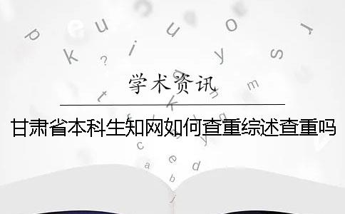 甘肃省本科生知网如何查重？综述查重吗？