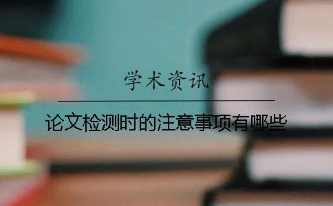论文检测时的注意事项有哪些？