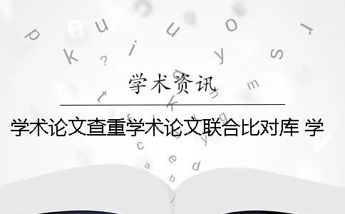 学术论文查重学术论文联合比对库 学术论文的生命和价值体现在学术论文的
