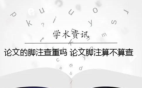 论文的脚注查重吗？ 论文脚注算不算查重
