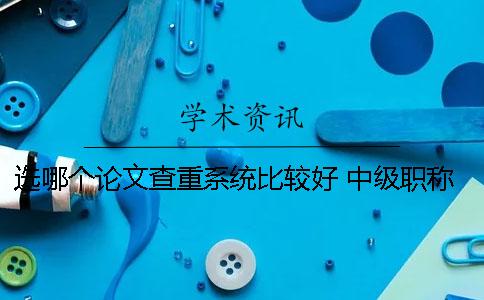 选哪个论文查重系统比较好 中级职称论文查重率在哪个网站