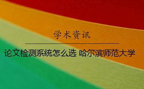 论文检测系统怎么选？ 哈尔滨师范大学课程论文检测系统
