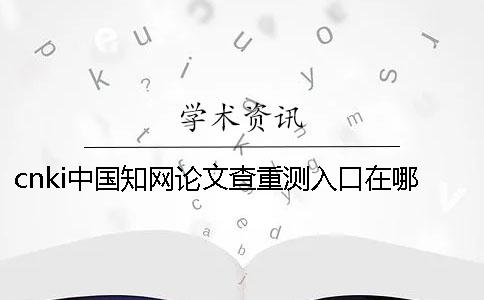 cnki中国知网论文查重测入口在哪？如何使用知网检测系统？[经验分享]一