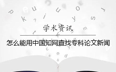 怎么能用中国知网查找专科论文新闻