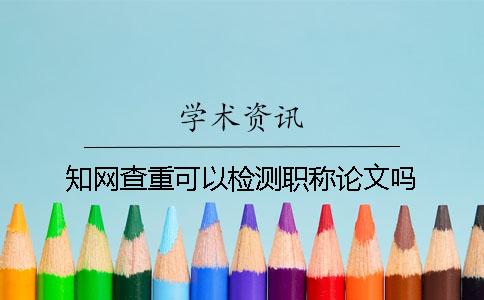 知网查重可以检测职称论文吗？