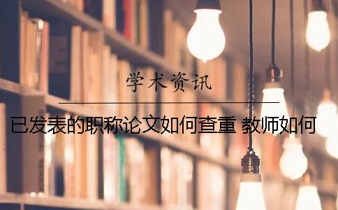 已发表的职称论文如何查重？ 教师如何发表职称论文一