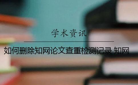 如何删除知网论文查重检测记录 知网查重提交的论文会删除吗